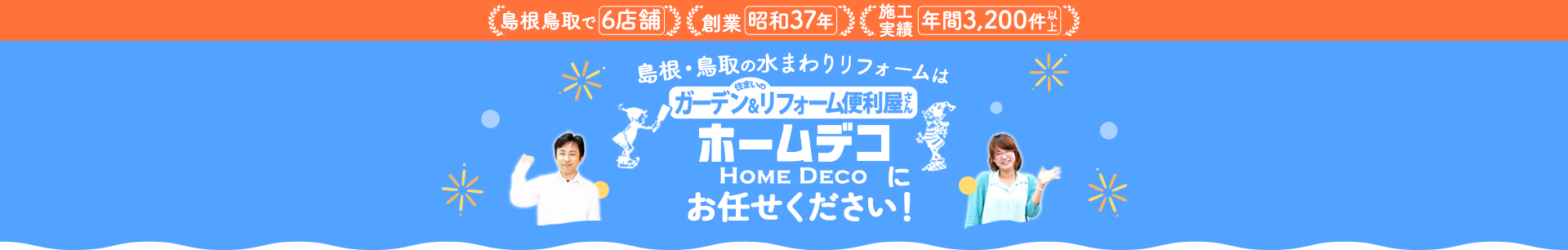 島根鳥取で6店舗 創業昭和37年 施工実績数 年間3,200件以上 島根・鳥取の水まわりリフォームは住まいのガーデン&リフォーム便利屋さん ホームデコにお任せください！